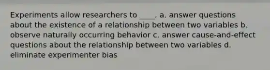 Experiments allow researchers to ____. a. answer questions about the existence of a relationship between two variables b. observe naturally occurring behavior c. answer cause-and-effect questions about the relationship between two variables d. eliminate experimenter bias