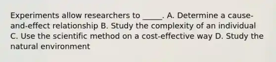 Experiments allow researchers to _____. A. Determine a cause-and-effect relationship B. Study the complexity of an individual C. Use the scientific method on a cost-effective way D. Study the natural environment