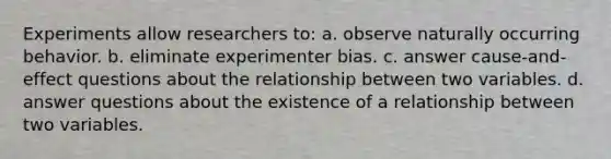 Experiments allow researchers to: a. observe naturally occurring behavior. b. eliminate experimenter bias. c. answer cause-and-effect questions about the relationship between two variables. d. answer questions about the existence of a relationship between two variables.