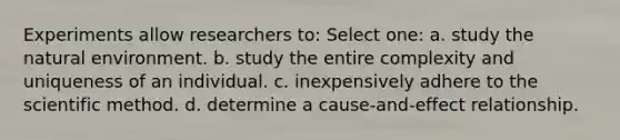 Experiments allow researchers to: Select one: a. study the natural environment. b. study the entire complexity and uniqueness of an individual. c. inexpensively adhere to the scientific method. d. determine a cause-and-effect relationship.