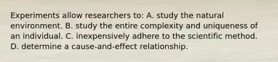 Experiments allow researchers to: A. study the natural environment. B. study the entire complexity and uniqueness of an individual. C. inexpensively adhere to the scientific method. D. determine a cause-and-effect relationship.