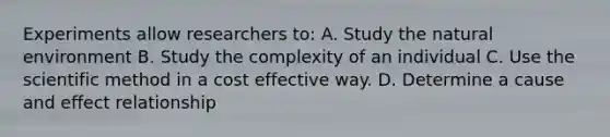 Experiments allow researchers to: A. Study the natural environment B. Study the complexity of an individual C. Use the scientific method in a cost effective way. D. Determine a cause and effect relationship