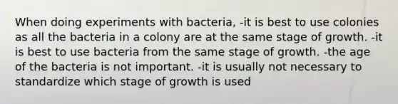 When doing experiments with bacteria, -it is best to use colonies as all the bacteria in a colony are at the same stage of growth. -it is best to use bacteria from the same stage of growth. -the age of the bacteria is not important. -it is usually not necessary to standardize which stage of growth is used