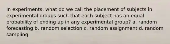 In experiments, what do we call the placement of subjects in experimental groups such that each subject has an equal probability of ending up in any experimental group? a. random forecasting b. random selection c. random assignment d. random sampling