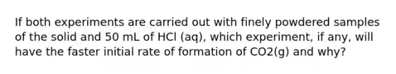 If both experiments are carried out with finely powdered samples of the solid and 50 mL of HCl (aq), which experiment, if any, will have the faster initial rate of formation of CO2(g) and why?