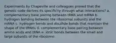 Experiments by Chapeville and colleagues proved that the genetic code derives its specificity through what interactions? a. complementary base pairing between tRNA and mRNA b. hydrogen bonding between the ribosomal subunits and the mRNA c. hydrogen bonds and disulfide bonds that maintain the shape of the tRNAs d. complementary base pairing between amino acids and tRNA e. ionic bonds between the small and large subunits of the ribosome