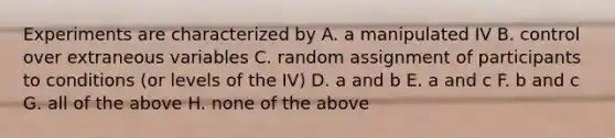 Experiments are characterized by A. a manipulated IV B. control over extraneous variables C. random assignment of participants to conditions (or levels of the IV) D. a and b E. a and c F. b and c G. all of the above H. none of the above