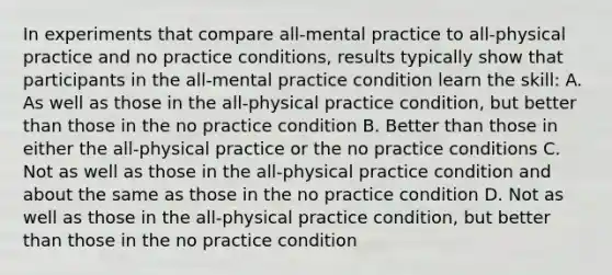 In experiments that compare all-mental practice to all-physical practice and no practice conditions, results typically show that participants in the all-mental practice condition learn the skill: A. As well as those in the all-physical practice condition, but better than those in the no practice condition B. Better than those in either the all-physical practice or the no practice conditions C. Not as well as those in the all-physical practice condition and about the same as those in the no practice condition D. Not as well as those in the all-physical practice condition, but better than those in the no practice condition