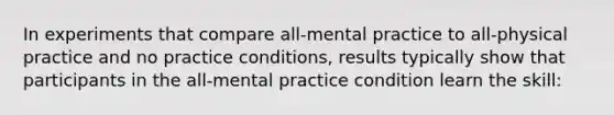 In experiments that compare all-mental practice to all-physical practice and no practice conditions, results typically show that participants in the all-mental practice condition learn the skill: