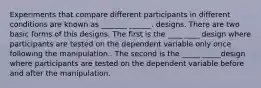 Experiments that compare different participants in different conditions are known as _______ ______. designs. There are two basic forms of this designs. The first is the ____ ____ design where participants are tested on the dependent variable only once following the manipulation.. The second is the _____ _____design where participants are tested on the dependent variable before and after the manipulation.