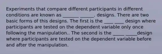 Experiments that compare different participants in different conditions are known as _______ ______. designs. There are two basic forms of this designs. The first is the ____ ____ design where participants are tested on the dependent variable only once following the manipulation.. The second is the _____ _____design where participants are tested on the dependent variable before and after the manipulation.