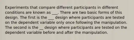 Experiments that compare different participants in different conditions are known as ___. There are two basic forms of this design. The first is the ___ design where participants are tested on the dependent variable only once following the manipulation. The second is the __ design where participants are tested on the dependent variable before and after the manipulation.