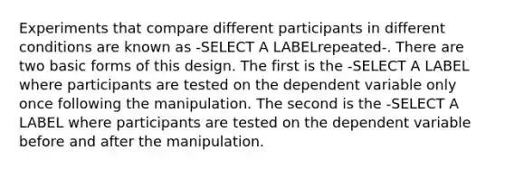 Experiments that compare different participants in different conditions are known as -SELECT A LABELrepeated-. There are two basic forms of this design. The first is the -SELECT A LABEL where participants are tested on the dependent variable only once following the manipulation. The second is the -SELECT A LABEL where participants are tested on the dependent variable before and after the manipulation.