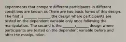 Experiments that compare different participants in different conditions are known as There are two basic forms of this design. The first is _______ _______ the design where participants are tested on the dependent variable only once following the manipulation. The second is the _______/_______ design where participants are tested on the dependent variable before and after the manipulation.