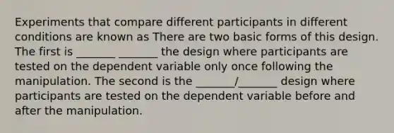 Experiments that compare different participants in different conditions are known as There are two basic forms of this design. The first is _______ _______ the design where participants are tested on the dependent variable only once following the manipulation. The second is the _______/_______ design where participants are tested on the dependent variable before and after the manipulation.