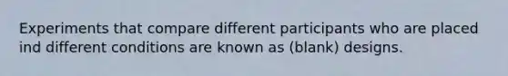 Experiments that compare different participants who are placed ind different conditions are known as (blank) designs.