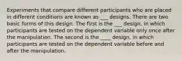 Experiments that compare different participants who are placed in different conditions are known as ___ designs. There are two basic forms of this design. The first is the ___ design, in which participants are tested on the dependent variable only once after the manipulation. The second is the ____ design, in which participants are tested on the dependent variable before and after the manipulation.