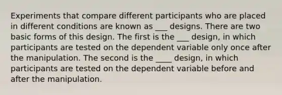 Experiments that compare different participants who are placed in different conditions are known as ___ designs. There are two basic forms of this design. The first is the ___ design, in which participants are tested on the dependent variable only once after the manipulation. The second is the ____ design, in which participants are tested on the dependent variable before and after the manipulation.