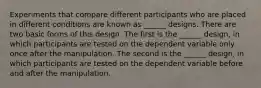 Experiments that compare different participants who are placed in different conditions are known as ______ designs. There are two basic forms of this design. The first is the ______ design, in which participants are tested on the dependent variable only once after the manipulation. The second is the ______ design, in which participants are tested on the dependent variable before and after the manipulation.