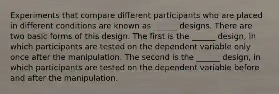 Experiments that compare different participants who are placed in different conditions are known as ______ designs. There are two basic forms of this design. The first is the ______ design, in which participants are tested on the dependent variable only once after the manipulation. The second is the ______ design, in which participants are tested on the dependent variable before and after the manipulation.