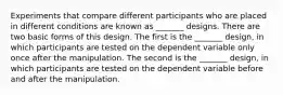 Experiments that compare different participants who are placed in different conditions are known as _______ designs. There are two basic forms of this design. The first is the _______ design, in which participants are tested on the dependent variable only once after the manipulation. The second is the _______ design, in which participants are tested on the dependent variable before and after the manipulation.