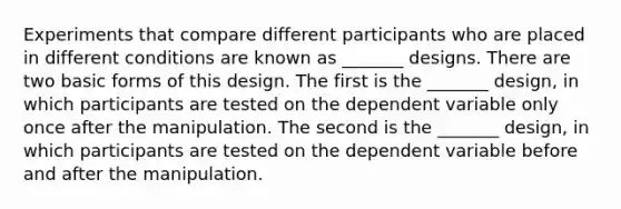 Experiments that compare different participants who are placed in different conditions are known as _______ designs. There are two basic forms of this design. The first is the _______ design, in which participants are tested on the dependent variable only once after the manipulation. The second is the _______ design, in which participants are tested on the dependent variable before and after the manipulation.