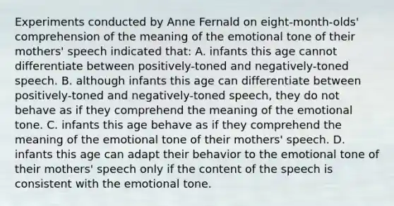 Experiments conducted by Anne Fernald on eight-month-olds' comprehension of the meaning of the emotional tone of their mothers' speech indicated that: A. infants this age cannot differentiate between positively-toned and negatively-toned speech. B. although infants this age can differentiate between positively-toned and negatively-toned speech, they do not behave as if they comprehend the meaning of the emotional tone. C. infants this age behave as if they comprehend the meaning of the emotional tone of their mothers' speech. D. infants this age can adapt their behavior to the emotional tone of their mothers' speech only if the content of the speech is consistent with the emotional tone.