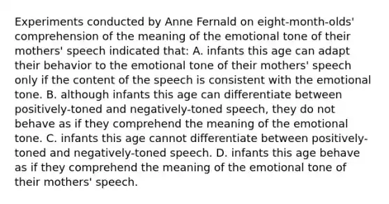 Experiments conducted by Anne Fernald on eight-month-olds' comprehension of the meaning of the emotional tone of their mothers' speech indicated that: A. infants this age can adapt their behavior to the emotional tone of their mothers' speech only if the content of the speech is consistent with the emotional tone. B. although infants this age can differentiate between positively-toned and negatively-toned speech, they do not behave as if they comprehend the meaning of the emotional tone. C. infants this age cannot differentiate between positively-toned and negatively-toned speech. D. infants this age behave as if they comprehend the meaning of the emotional tone of their mothers' speech.