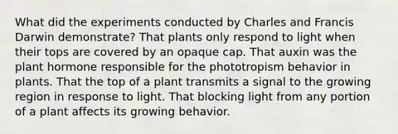 What did the experiments conducted by Charles and Francis Darwin demonstrate? That plants only respond to light when their tops are covered by an opaque cap. That auxin was the plant hormone responsible for the phototropism behavior in plants. That the top of a plant transmits a signal to the growing region in response to light. That blocking light from any portion of a plant affects its growing behavior.