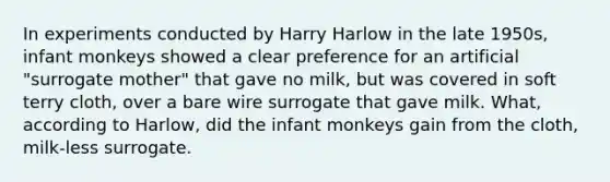 In experiments conducted by Harry Harlow in the late 1950s, infant monkeys showed a clear preference for an artificial "surrogate mother" that gave no milk, but was covered in soft terry cloth, over a bare wire surrogate that gave milk. What, according to Harlow, did the infant monkeys gain from the cloth, milk-less surrogate.