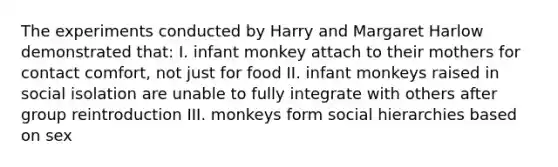 The experiments conducted by Harry and Margaret Harlow demonstrated that: I. infant monkey attach to their mothers for contact comfort, not just for food II. infant monkeys raised in social isolation are unable to fully integrate with others after group reintroduction III. monkeys form social hierarchies based on sex