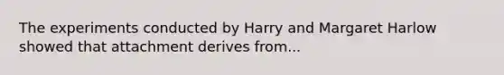 The experiments conducted by Harry and Margaret Harlow showed that attachment derives from...