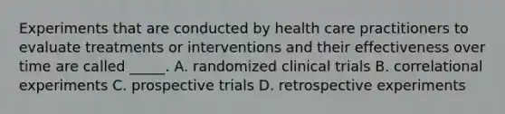 Experiments that are conducted by health care practitioners to evaluate treatments or interventions and their effectiveness over time are called _____. A. randomized clinical trials B. correlational experiments C. prospective trials D. retrospective experiments