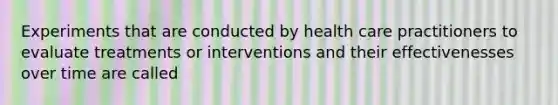 Experiments that are conducted by health care practitioners to evaluate treatments or interventions and their effectivenesses over time are called