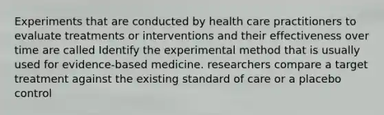 Experiments that are conducted by health care practitioners to evaluate treatments or interventions and their effectiveness over time are called Identify the experimental method that is usually used for evidence-based medicine. researchers compare a target treatment against the existing standard of care or a placebo control