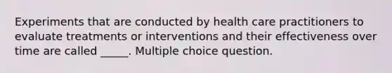 Experiments that are conducted by health care practitioners to evaluate treatments or interventions and their effectiveness over time are called _____. Multiple choice question.