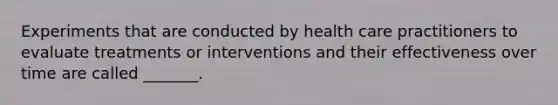 Experiments that are conducted by health care practitioners to evaluate treatments or interventions and their effectiveness over time are called _______.