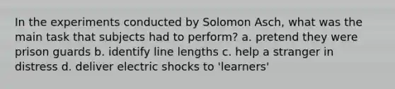 In the experiments conducted by Solomon Asch, what was the main task that subjects had to perform? a. pretend they were prison guards b. identify line lengths c. help a stranger in distress d. deliver electric shocks to 'learners'