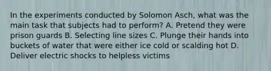 In the experiments conducted by Solomon Asch, what was the main task that subjects had to perform? A. Pretend they were prison guards B. Selecting line sizes C. Plunge their hands into buckets of water that were either ice cold or scalding hot D. Deliver electric shocks to helpless victims