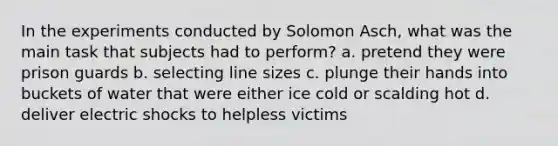 In the experiments conducted by Solomon Asch, what was the main task that subjects had to perform? a. pretend they were prison guards b. selecting line sizes c. plunge their hands into buckets of water that were either ice cold or scalding hot d. deliver electric shocks to helpless victims