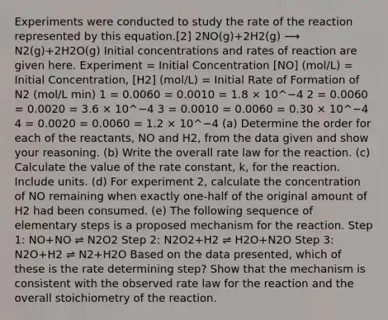 Experiments were conducted to study the rate of the reaction represented by this equation.[2] 2NO(g)+2H2(g) ⟶ N2(g)+2H2O(g) Initial concentrations and rates of reaction are given here. Experiment = Initial Concentration [NO] (mol/L) = Initial Concentration, [H2] (mol/L) = Initial Rate of Formation of N2 (mol/L min) 1 = 0.0060 = 0.0010 = 1.8 × 10^−4 2 = 0.0060 = 0.0020 = 3.6 × 10^−4 3 = 0.0010 = 0.0060 = 0.30 × 10^−4 4 = 0.0020 = 0.0060 = 1.2 × 10^−4 (a) Determine the order for each of the reactants, NO and H2, from the data given and show your reasoning. (b) Write the overall rate law for the reaction. (c) Calculate the value of the rate constant, k, for the reaction. Include units. (d) For experiment 2, calculate the concentration of NO remaining when exactly one-half of the original amount of H2 had been consumed. (e) The following sequence of elementary steps is a proposed mechanism for the reaction. Step 1: NO+NO ⇌ N2O2 Step 2: N2O2+H2 ⇌ H2O+N2O Step 3: N2O+H2 ⇌ N2+H2O Based on the data presented, which of these is the rate determining step? Show that the mechanism is consistent with the observed rate law for the reaction and the overall stoichiometry of the reaction.