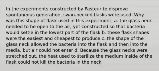 In the experiments constructed by Pasteur to disprove spontaneous generation, swan-necked flasks were used. Why was this shape of flask used in this experiment. a. the glass neck needed to be open to the air, yet constructed so that bacteria would settle in the lowest part of the flask b. these flask shapes were the easiest and cheapest to produce c. the shape of the glass neck allowed the bacteria into the flask and then into the media, but air could not enter d. Because the glass necks were stretched out, the heat used to sterilize the medium inside of the flask could not kill the bacteria in the neck