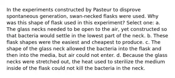 In the experiments constructed by Pasteur to disprove spontaneous generation, swan-necked flasks were used. Why was this shape of flask used in this experiment? Select one: a. The glass necks needed to be open to the air, yet constructed so that bacteria would settle in the lowest part of the neck. b. These flask shapes were the easiest and cheapest to produce. c. The shape of the glass neck allowed the bacteria into the flask and then into the media, but air could not enter. d. Because the glass necks were stretched out, the heat used to sterilize the medium inside of the flask could not kill the bacteria in the neck.