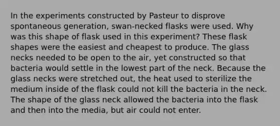 In the experiments constructed by Pasteur to disprove spontaneous generation, swan-necked flasks were used. Why was this shape of flask used in this experiment? These flask shapes were the easiest and cheapest to produce. The glass necks needed to be open to the air, yet constructed so that bacteria would settle in the lowest part of the neck. Because the glass necks were stretched out, the heat used to sterilize the medium inside of the flask could not kill the bacteria in the neck. The shape of the glass neck allowed the bacteria into the flask and then into the media, but air could not enter.