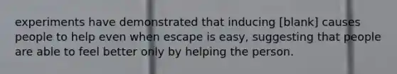 experiments have demonstrated that inducing [blank] causes people to help even when escape is easy, suggesting that people are able to feel better only by helping the person.