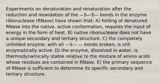 Experiments on denaturation and renaturation after the reduction and reoxidation of the —S—S— bonds in the enzyme ribonuclease (RNase) have shown that: A) folding of denatured RNase into the native, active conformation, requires the input of energy in the form of heat. B) native ribonuclease does not have a unique secondary and tertiary structure. C) the completely unfolded enzyme, with all —S— — bonds broken, is still enzymatically active. D) the enzyme, dissolved in water, is thermodynamically stable relative to the mixture of amino acids whose residues are contained in RNase. E) the primary sequence of RNase is sufficient to determine its specific secondary and tertiary structure.