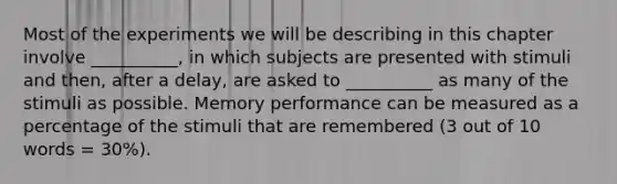 Most of the experiments we will be describing in this chapter involve __________, in which subjects are presented with stimuli and then, after a delay, are asked to __________ as many of the stimuli as possible. Memory performance can be measured as a percentage of the stimuli that are remembered (3 out of 10 words = 30%).