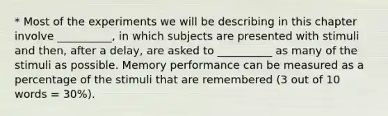 * Most of the experiments we will be describing in this chapter involve __________, in which subjects are presented with stimuli and then, after a delay, are asked to __________ as many of the stimuli as possible. Memory performance can be measured as a percentage of the stimuli that are remembered (3 out of 10 words = 30%).