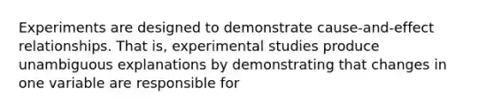 Experiments are designed to demonstrate cause-and-effect relationships. That is, experimental studies produce unambiguous explanations by demonstrating that changes in one variable are responsible for