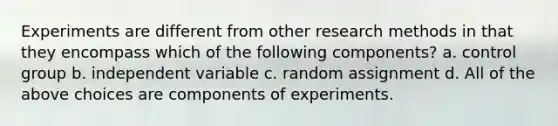 Experiments are different from other research methods in that they encompass which of the following components? a. control group b. independent variable c. random assignment d. All of the above choices are components of experiments.